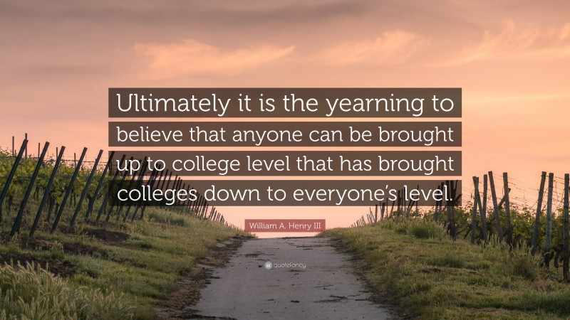 William A. Henry III Quote: “Ultimately it is the yearning to believe that anyone can be brought up to college level that has brought colleges down to everyone’s level.”