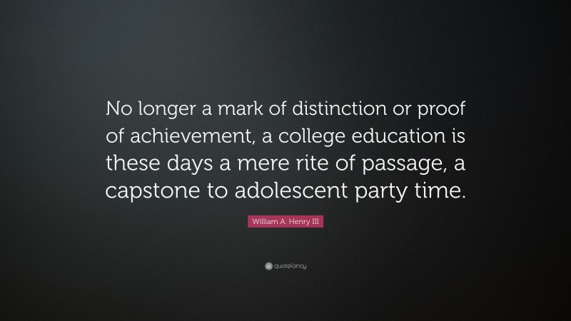 William A. Henry III Quote: “No longer a mark of distinction or proof of achievement, a college education is these days a mere rite of passage, a capstone to adolescent party time.”