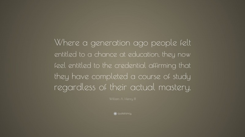 William A. Henry III Quote: “Where a generation ago people felt entitled to a chance at education, they now feel entitled to the credential affirming that they have completed a course of study regardless of their actual mastery.”