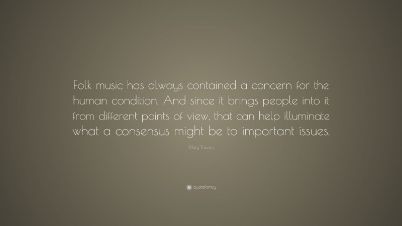 Mary Travers Quote: “Folk music has always contained a concern for the human condition. And since it brings people into it from different points of view, that can help illuminate what a consensus might be to important issues.”