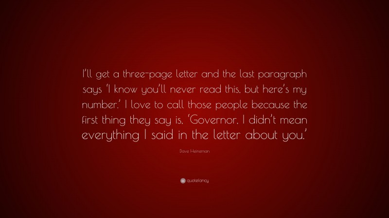 Dave Heineman Quote: “I’ll get a three-page letter and the last paragraph says ‘I know you’ll never read this, but here’s my number.’ I love to call those people because the first thing they say is, ‘Governor, I didn’t mean everything I said in the letter about you.’”