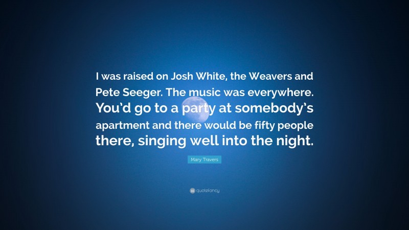 Mary Travers Quote: “I was raised on Josh White, the Weavers and Pete Seeger. The music was everywhere. You’d go to a party at somebody’s apartment and there would be fifty people there, singing well into the night.”