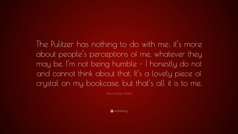 David Lindsay-Abaire Quote: “The Pulitzer has nothing to do with me; it’s more about people’s perceptions of me, whatever they may be. I’m not being humble – I honestly do not and cannot think about that. It’s a lovely piece of crystal on my bookcase, but that’s all it is to me.”