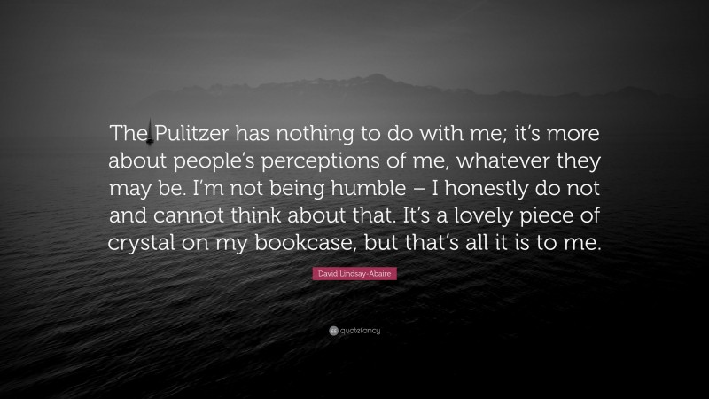 David Lindsay-Abaire Quote: “The Pulitzer has nothing to do with me; it’s more about people’s perceptions of me, whatever they may be. I’m not being humble – I honestly do not and cannot think about that. It’s a lovely piece of crystal on my bookcase, but that’s all it is to me.”