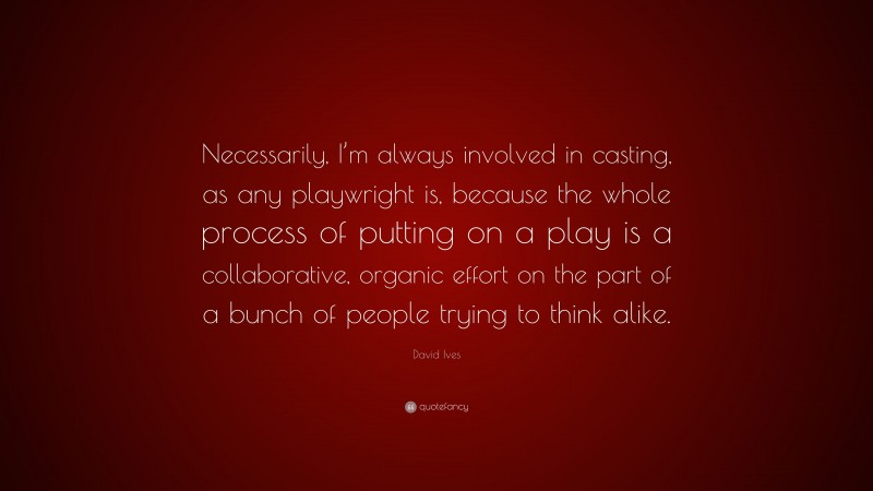 David Ives Quote: “Necessarily, I’m always involved in casting, as any playwright is, because the whole process of putting on a play is a collaborative, organic effort on the part of a bunch of people trying to think alike.”
