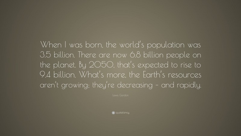 Lewis Gordon Quote: “When I was born, the world’s population was 3.5 billion. There are now 6.8 billion people on the planet. By 2050, that’s expected to rise to 9.4 billion. What’s more, the Earth’s resources aren’t growing; they’re decreasing – and rapidly.”