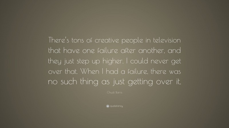 Chuck Barris Quote: “There’s tons of creative people in television that have one failure after another, and they just step up higher. I could never get over that. When I had a failure, there was no such thing as just getting over it.”