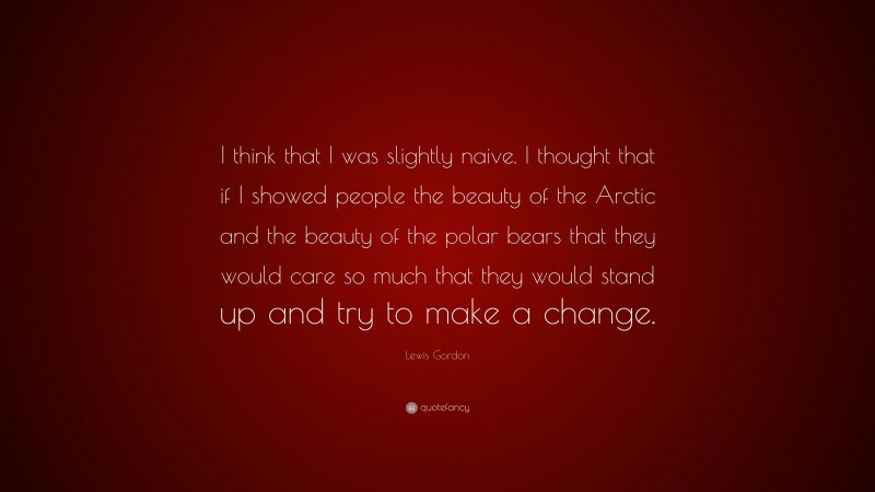 Lewis Gordon Quote: “I think that I was slightly naive. I thought that if I showed people the beauty of the Arctic and the beauty of the polar bears that they would care so much that they would stand up and try to make a change.”