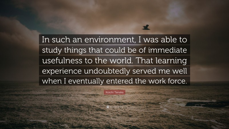 Koichi Tanaka Quote: “In such an environment, I was able to study things that could be of immediate usefulness to the world. That learning experience undoubtedly served me well when I eventually entered the work force.”