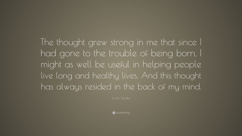 Koichi Tanaka Quote: “The thought grew strong in me that since I had gone to the trouble of being born, I might as well be useful in helping people live long and healthy lives. And this thought has always resided in the back of my mind.”
