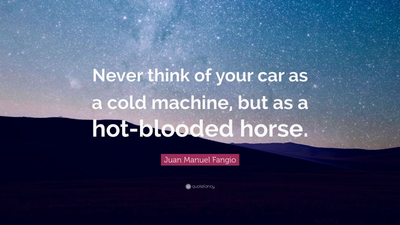 Juan Manuel Fangio Quote: “Never think of your car as a cold machine, but as a hot-blooded horse.”