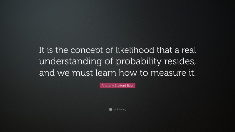 Anthony Stafford Beer Quote: “It is the concept of likelihood that a real understanding of probability resides, and we must learn how to measure it.”