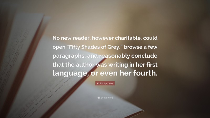 Anthony Lane Quote: “No new reader, however charitable, could open “Fifty Shades of Grey,” browse a few paragraphs, and reasonably conclude that the author was writing in her first language, or even her fourth.”
