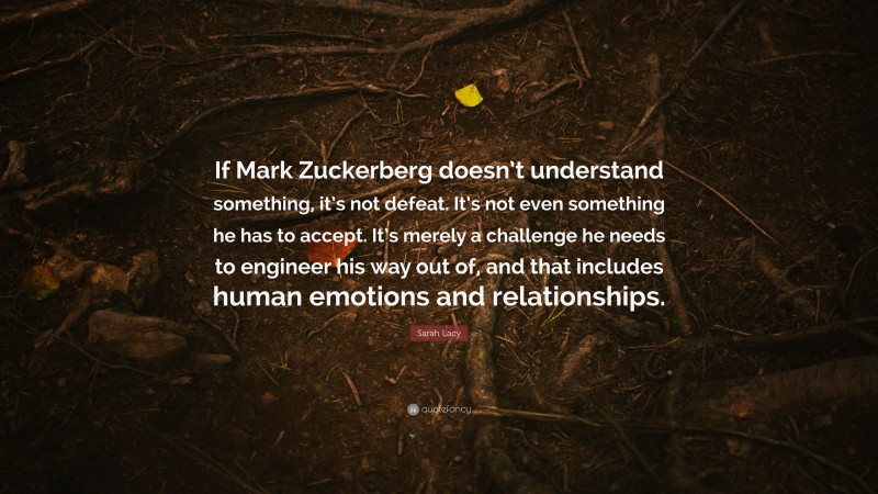 Sarah Lacy Quote: “If Mark Zuckerberg doesn’t understand something, it’s not defeat. It’s not even something he has to accept. It’s merely a challenge he needs to engineer his way out of, and that includes human emotions and relationships.”