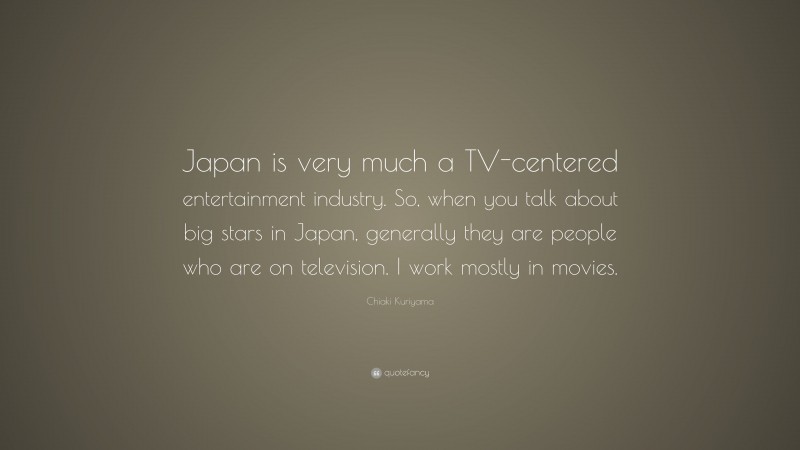 Chiaki Kuriyama Quote: “Japan is very much a TV-centered entertainment industry. So, when you talk about big stars in Japan, generally they are people who are on television. I work mostly in movies.”