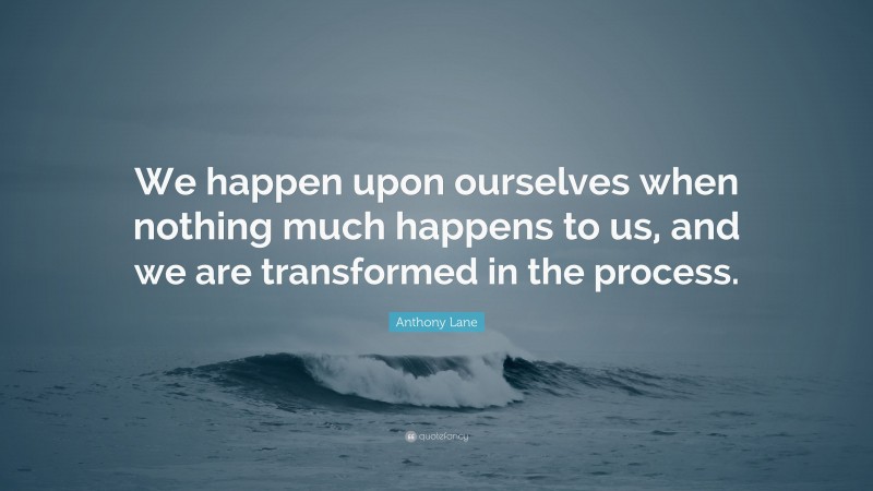 Anthony Lane Quote: “We happen upon ourselves when nothing much happens to us, and we are transformed in the process.”