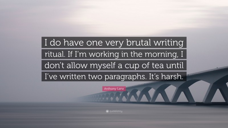 Anthony Lane Quote: “I do have one very brutal writing ritual. If I’m working in the morning, I don’t allow myself a cup of tea until I’ve written two paragraphs. It’s harsh.”