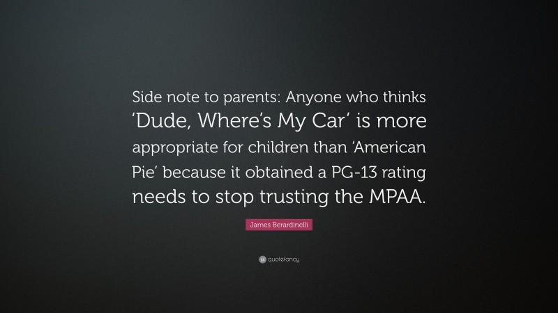 James Berardinelli Quote: “Side note to parents: Anyone who thinks ‘Dude, Where’s My Car’ is more appropriate for children than ‘American Pie’ because it obtained a PG-13 rating needs to stop trusting the MPAA.”