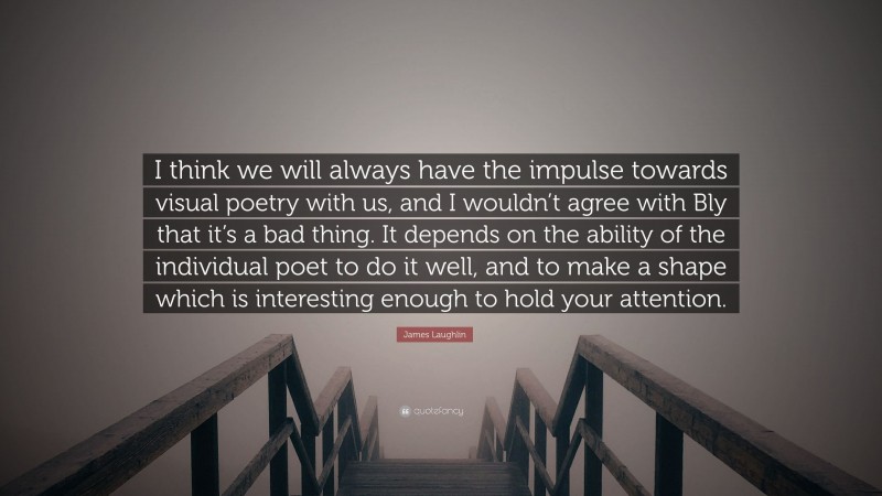James Laughlin Quote: “I think we will always have the impulse towards visual poetry with us, and I wouldn’t agree with Bly that it’s a bad thing. It depends on the ability of the individual poet to do it well, and to make a shape which is interesting enough to hold your attention.”