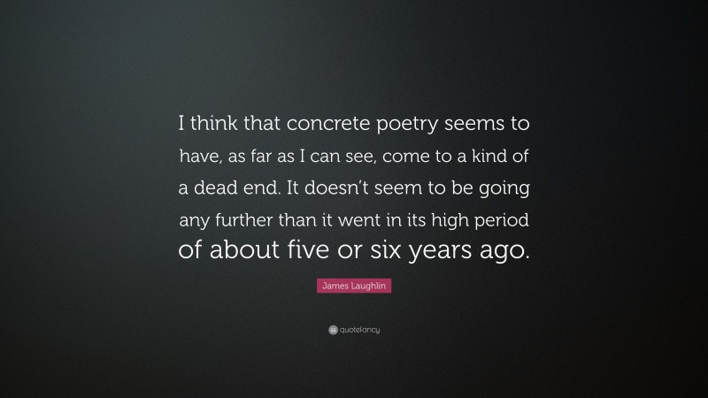 James Laughlin Quote: “I think that concrete poetry seems to have, as far as I can see, come to a kind of a dead end. It doesn’t seem to be going any further than it went in its high period of about five or six years ago.”