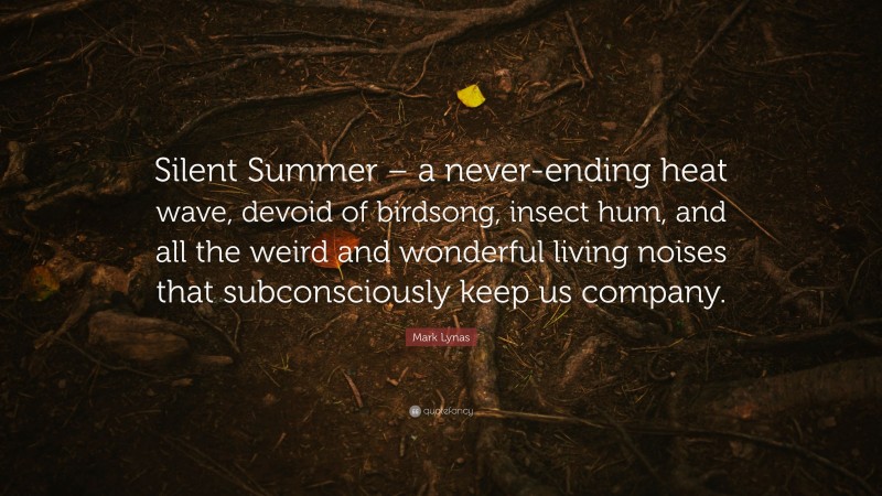 Mark Lynas Quote: “Silent Summer – a never-ending heat wave, devoid of birdsong, insect hum, and all the weird and wonderful living noises that subconsciously keep us company.”