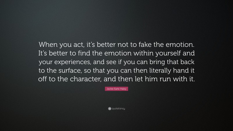Jackie Earle Haley Quote: “When you act, it’s better not to fake the emotion. It’s better to find the emotion within yourself and your experiences, and see if you can bring that back to the surface, so that you can then literally hand it off to the character, and then let him run with it.”