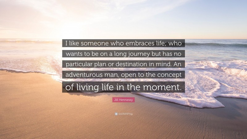 Jill Hennessy Quote: “I like someone who embraces life; who wants to be on a long journey but has no particular plan or destination in mind. An adventurous man, open to the concept of living life in the moment.”