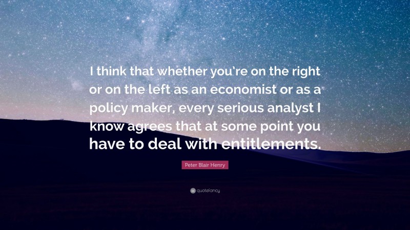 Peter Blair Henry Quote: “I think that whether you’re on the right or on the left as an economist or as a policy maker, every serious analyst I know agrees that at some point you have to deal with entitlements.”