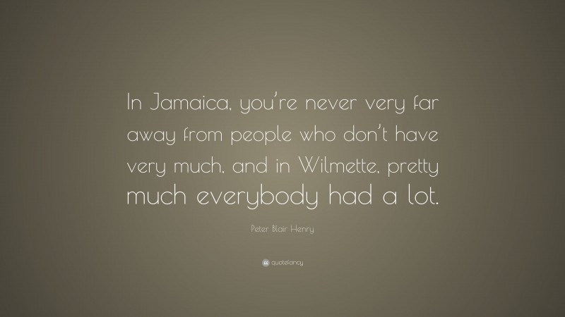 Peter Blair Henry Quote: “In Jamaica, you’re never very far away from people who don’t have very much, and in Wilmette, pretty much everybody had a lot.”