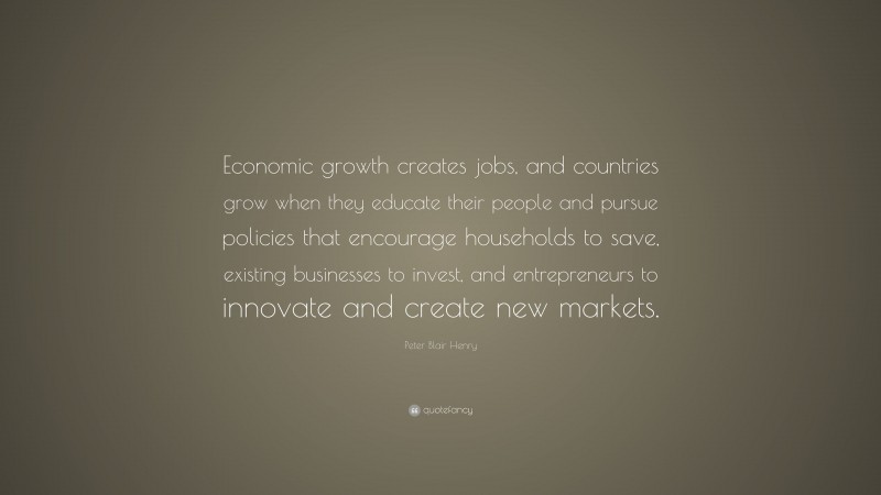 Peter Blair Henry Quote: “Economic growth creates jobs, and countries grow when they educate their people and pursue policies that encourage households to save, existing businesses to invest, and entrepreneurs to innovate and create new markets.”