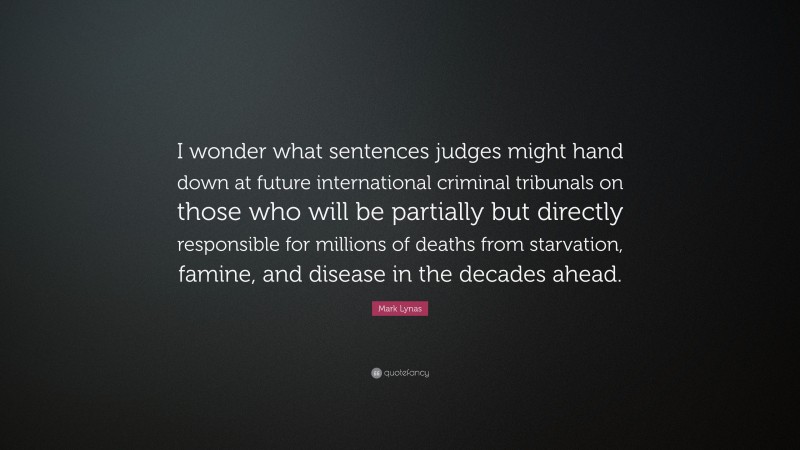 Mark Lynas Quote: “I wonder what sentences judges might hand down at future international criminal tribunals on those who will be partially but directly responsible for millions of deaths from starvation, famine, and disease in the decades ahead.”