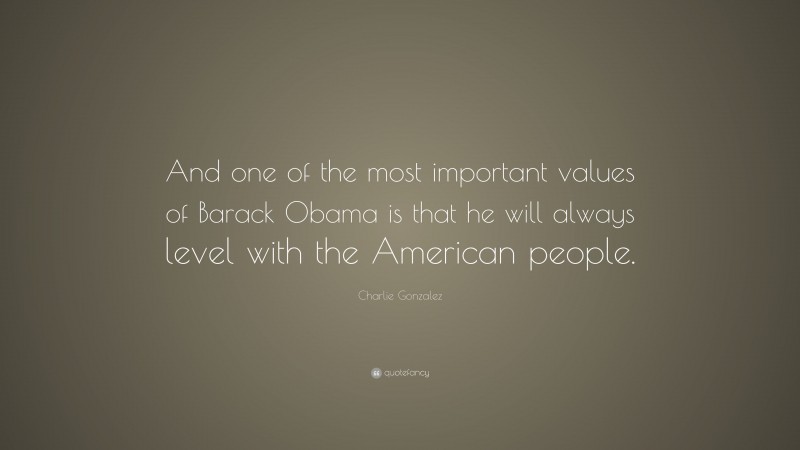 Charlie Gonzalez Quote: “And one of the most important values of Barack Obama is that he will always level with the American people.”