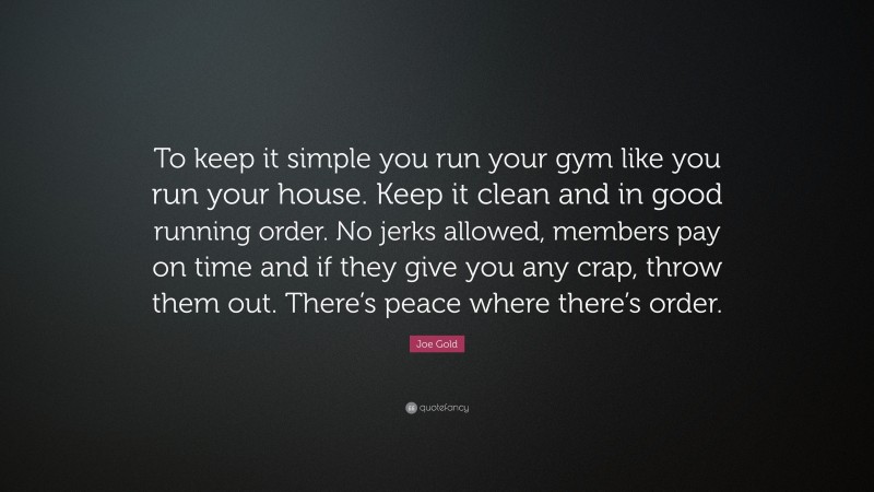 Joe Gold Quote: “To keep it simple you run your gym like you run your house. Keep it clean and in good running order. No jerks allowed, members pay on time and if they give you any crap, throw them out. There’s peace where there’s order.”