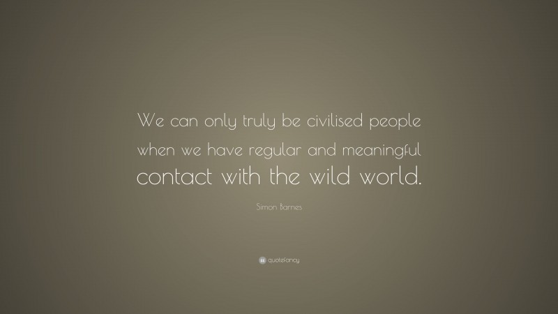 Simon Barnes Quote: “We can only truly be civilised people when we have regular and meaningful contact with the wild world.”