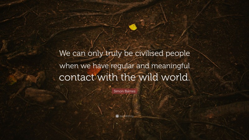 Simon Barnes Quote: “We can only truly be civilised people when we have regular and meaningful contact with the wild world.”