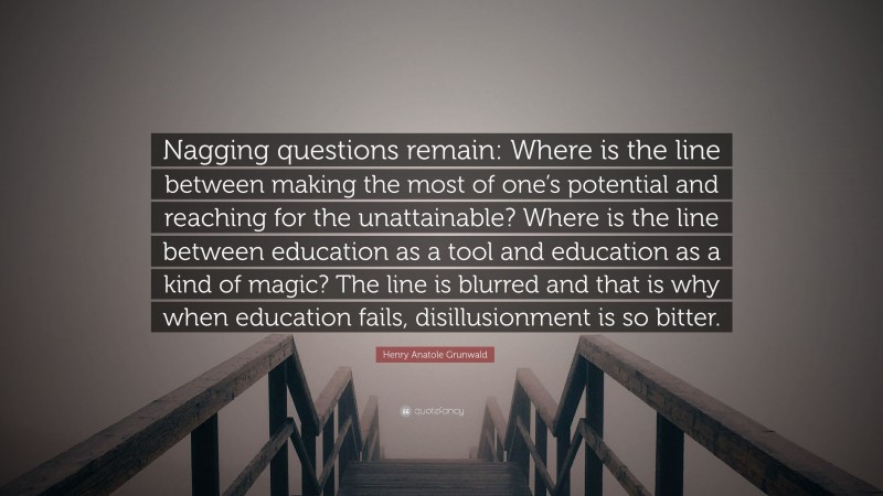 Henry Anatole Grunwald Quote: “Nagging questions remain: Where is the line between making the most of one’s potential and reaching for the unattainable? Where is the line between education as a tool and education as a kind of magic? The line is blurred and that is why when education fails, disillusionment is so bitter.”