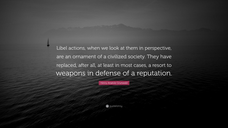 Henry Anatole Grunwald Quote: “Libel actions, when we look at them in perspective, are an ornament of a civilized society. They have replaced, after all, at least in most cases, a resort to weapons in defense of a reputation.”