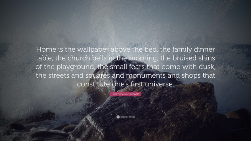 Henry Anatole Grunwald Quote: “Home is the wallpaper above the bed, the family dinner table, the church bells in the morning, the bruised shins of the playground, the small fears that come with dusk, the streets and squares and monuments and shops that constitute one’s first universe.”