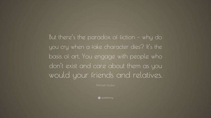 Michael Gruber Quote: “But there’s the paradox of fiction – why do you cry when a fake character dies? It’s the basis of art. You engage with people who don’t exist and care about them as you would your friends and relatives.”