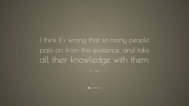 Rex Hunt Quote: “I think it’s wrong that so many people pass on from this existence, and take all their knowledge with them.”
