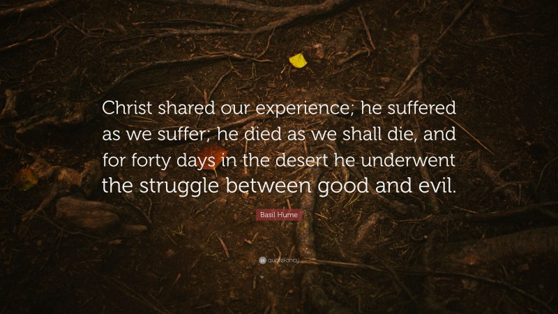 Basil Hume Quote: “Christ shared our experience; he suffered as we suffer; he died as we shall die, and for forty days in the desert he underwent the struggle between good and evil.”