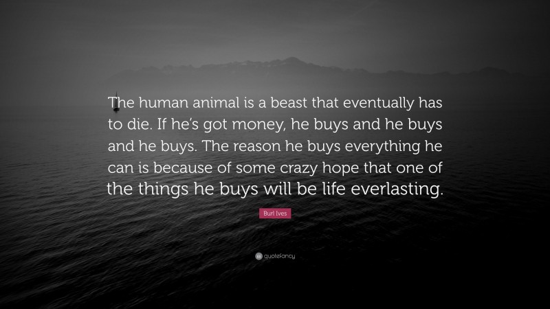 Burl Ives Quote: “The human animal is a beast that eventually has to die. If he’s got money, he buys and he buys and he buys. The reason he buys everything he can is because of some crazy hope that one of the things he buys will be life everlasting.”