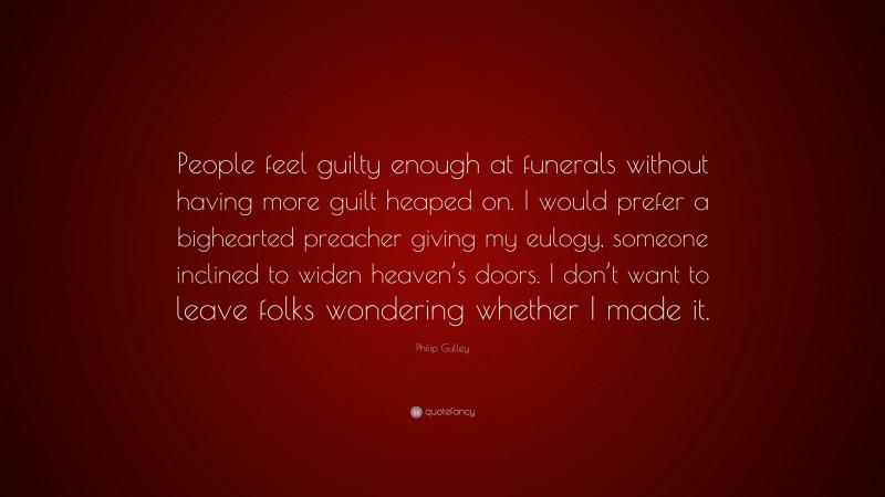 Philip Gulley Quote: “People feel guilty enough at funerals without having more guilt heaped on. I would prefer a bighearted preacher giving my eulogy, someone inclined to widen heaven’s doors. I don’t want to leave folks wondering whether I made it.”