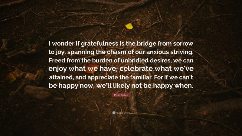 Philip Gulley Quote: “I wonder if gratefulness is the bridge from sorrow to joy, spanning the chasm of our anxious striving. Freed from the burden of unbridled desires, we can enjoy what we have, celebrate what we’ve attained, and appreciate the familiar. For if we can’t be happy now, we’ll likely not be happy when.”