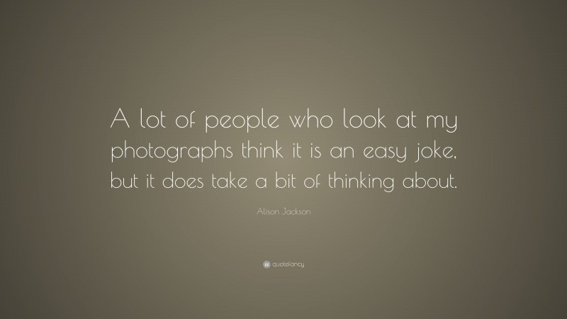 Alison Jackson Quote: “A lot of people who look at my photographs think it is an easy joke, but it does take a bit of thinking about.”