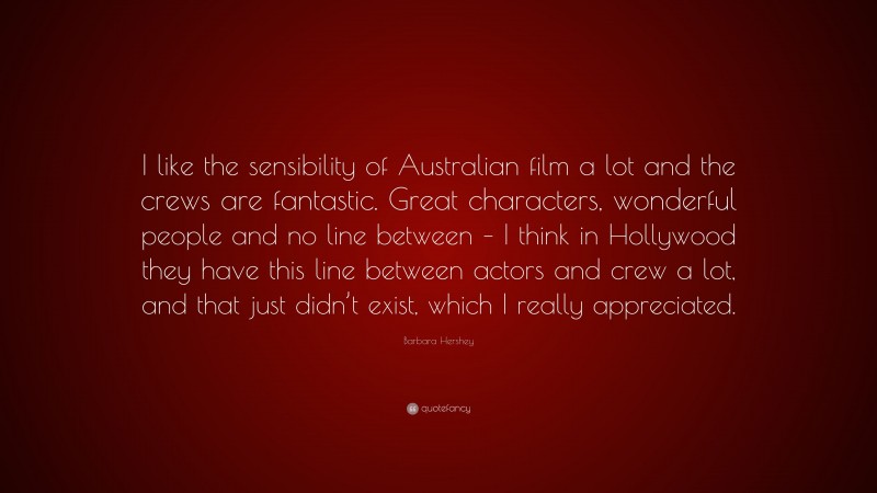 Barbara Hershey Quote: “I like the sensibility of Australian film a lot and the crews are fantastic. Great characters, wonderful people and no line between – I think in Hollywood they have this line between actors and crew a lot, and that just didn’t exist, which I really appreciated.”