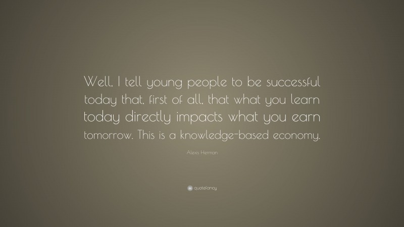 Alexis Herman Quote: “Well, I tell young people to be successful today that, first of all, that what you learn today directly impacts what you earn tomorrow. This is a knowledge-based economy.”