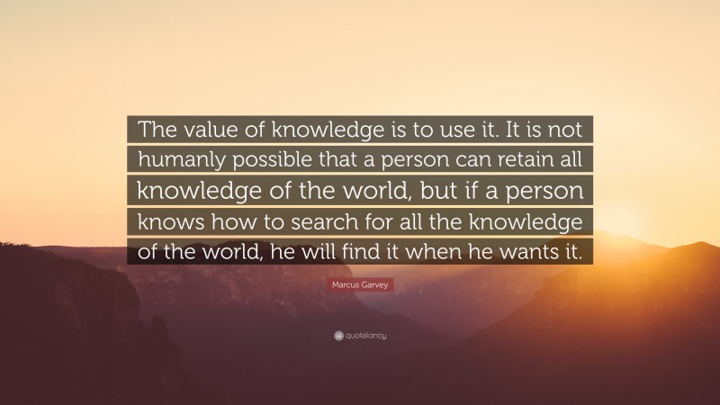Marcus Garvey Quote: “The value of knowledge is to use it. It is not humanly possible that a person can retain all knowledge of the world, but if a person knows how to search for all the knowledge of the world, he will find it when he wants it.”