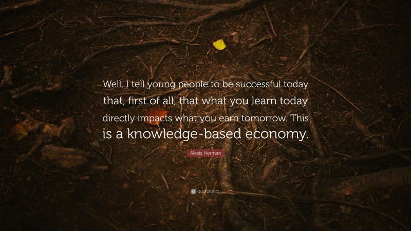 Alexis Herman Quote: “Well, I tell young people to be successful today that, first of all, that what you learn today directly impacts what you earn tomorrow. This is a knowledge-based economy.”