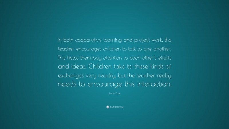 Lilian Katz Quote: “In both cooperative learning and project work, the teacher encourages children to talk to one another. This helps them pay attention to each other’s efforts and ideas. Children take to these kinds of exchanges very readily, but the teacher really needs to encourage this interaction.”